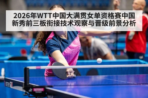 2026年WTT中国大满贯女单资格赛中国新秀前三板衔接技术观察与晋级前景分析