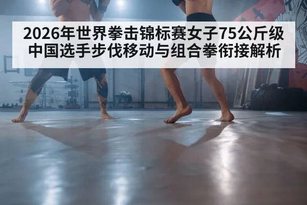 2026年世界拳击锦标赛女子75公斤级 中国选手步伐移动与组合拳衔接解析